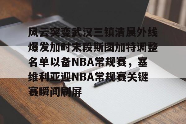 开云体育平台-包含风云突变武汉三镇清晨外线爆发加时末段斯图加特调整名单以备NBA常规赛，塞维利亚迎NBA常规赛关键赛瞬间刷屏的词条
